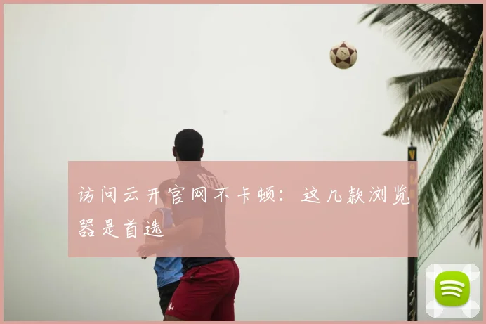 访问云开官网不卡顿：这几款浏览器是首选