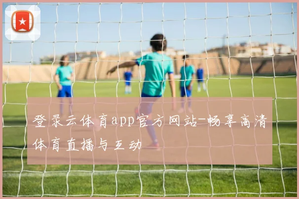 登录云体育app官方网站-畅享高清体育直播与互动