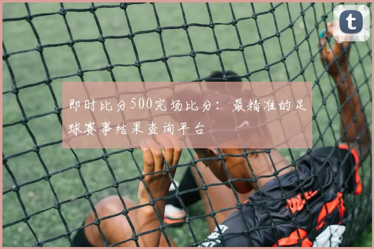即时比分500完场比分：最精准的足球赛事结果查询平台