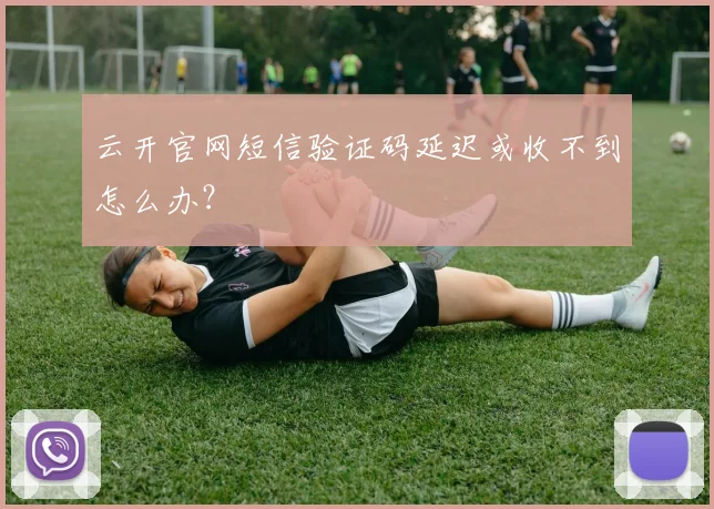 云开官网短信验证码延迟或收不到怎么办？
