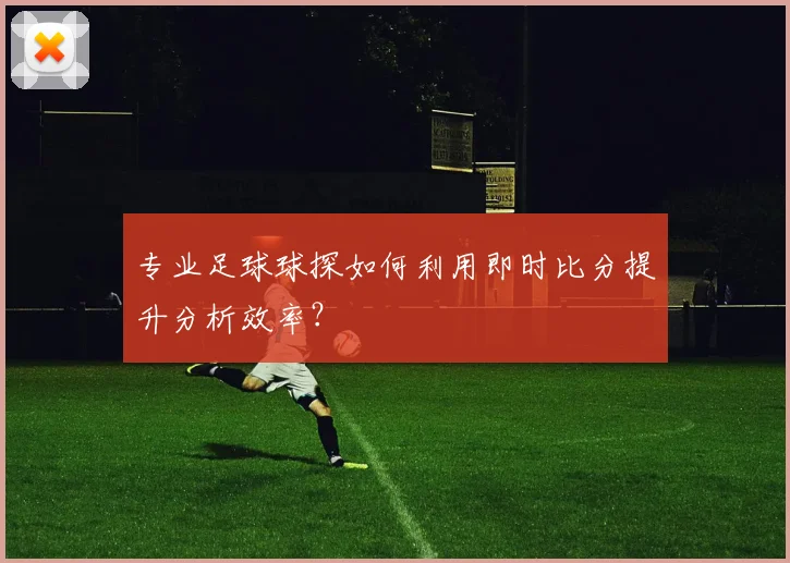 专业足球球探如何利用即时比分提升分析效率？
