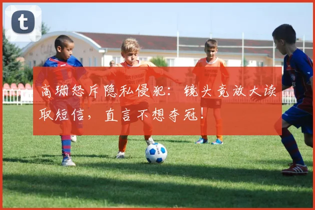 高珊怒斥隐私侵犯：镜头竟放大读取短信，直言不想夺冠！