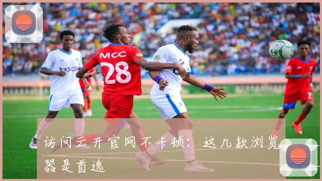访问云开官网不卡顿：这几款浏览器是首选