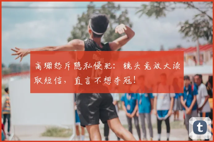 高珊怒斥隐私侵犯：镜头竟放大读取短信，直言不想夺冠！